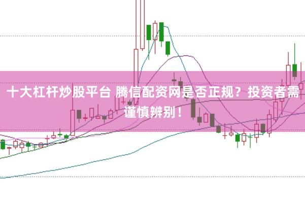 十大杠杆炒股平台 腾信配资网是否正规？投资者需谨慎辨别！