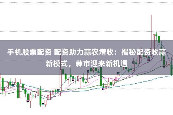 手机股票配资 配资助力蒜农增收：揭秘配资收蒜新模式，蒜市迎来新机遇