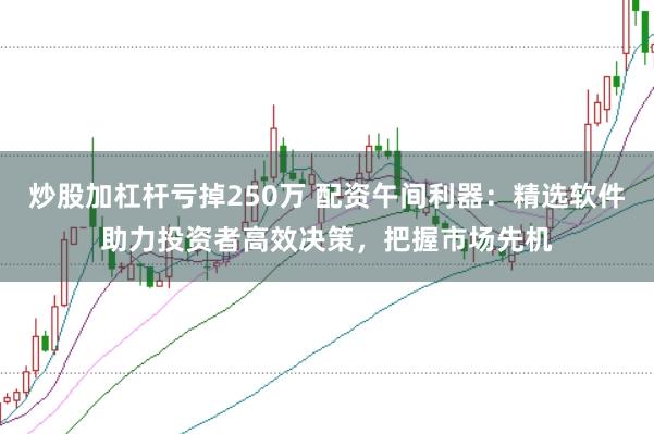 炒股加杠杆亏掉250万 配资午间利器：精选软件助力投资者高效决策，把握市场先机